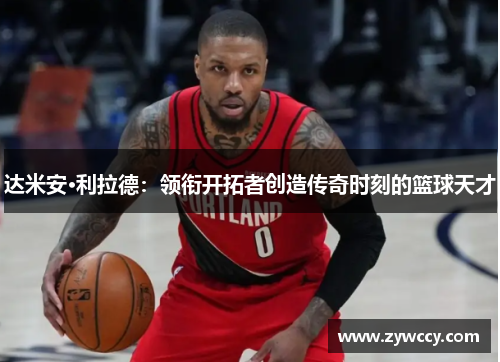 达米安·利拉德：领衔开拓者创造传奇时刻的篮球天才