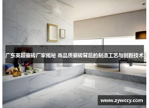 广东英超瓷砖厂家揭秘 高品质瓷砖背后的制造工艺与创新技术
